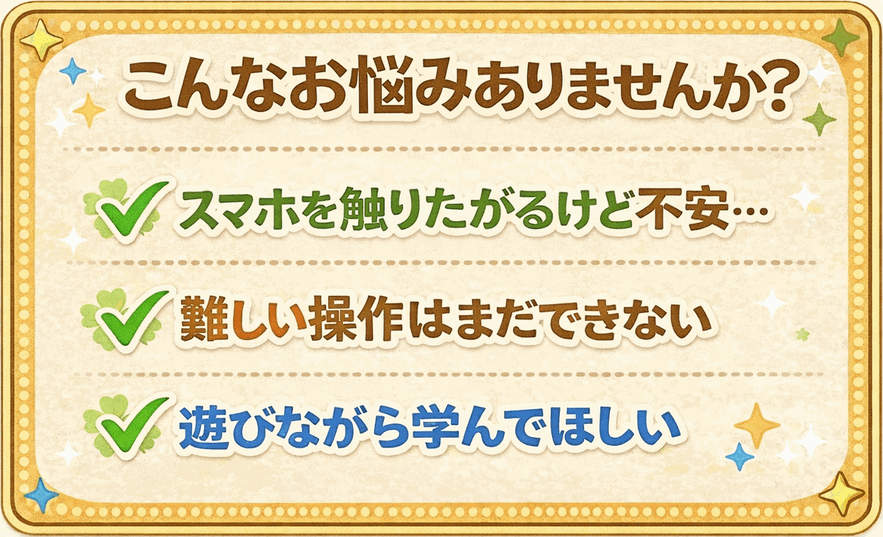 こんなお悩みありませんか？スマホ操作が心配・難しい操作はまだできない・遊びながら学んでほしい